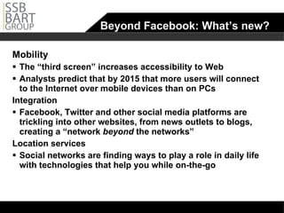 Beyond Facebook: What’s new? Mobility The “third screen” increases accessibility to Web Analysts predict that by 2015 that more users will connect to the Internet over mobile devices than on PCs Integration Facebook, Twitter and other social media platforms are trickling into other websites, from news outlets to blogs, creating a “network  beyond  the networks” Location services Social networks are finding ways to play a role in daily life with technologies that help you while on-the-go 