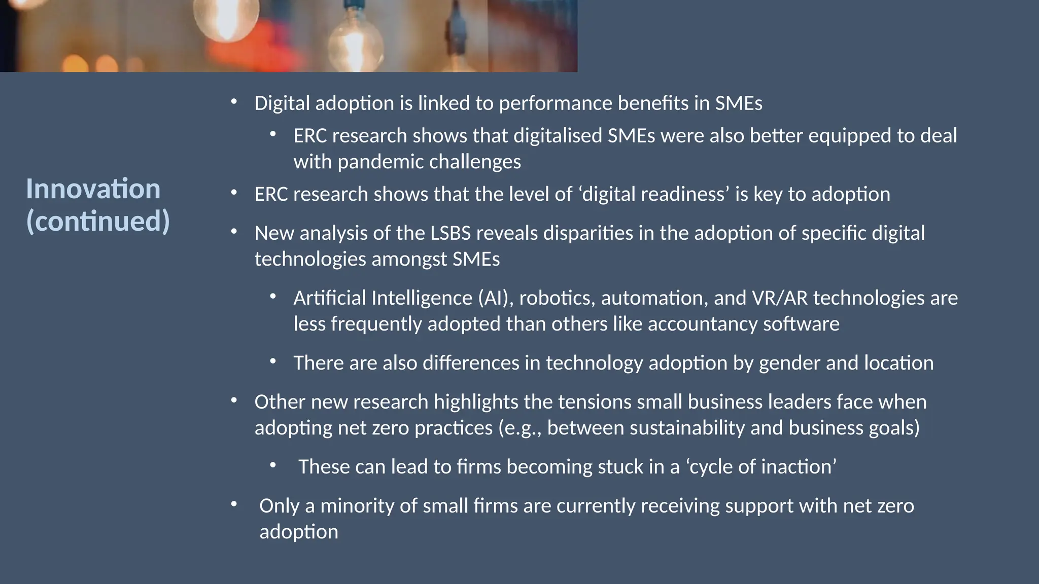 Innovation
(continued)
• Digital adoption is linked to performance benefits in SMEs
• ERC research shows that digitalised SMEs were also better equipped to deal
with pandemic challenges
• ERC research shows that the level of ‘digital readiness’ is key to adoption
• New analysis of the LSBS reveals disparities in the adoption of specific digital
technologies amongst SMEs
• Artificial Intelligence (AI), robotics, automation, and VR/AR technologies are
less frequently adopted than others like accountancy software
• There are also differences in technology adoption by gender and location
• Other new research highlights the tensions small business leaders face when
adopting net zero practices (e.g., between sustainability and business goals)
• These can lead to firms becoming stuck in a ‘cycle of inaction’
• Only a minority of small firms are currently receiving support with net zero
adoption
 
