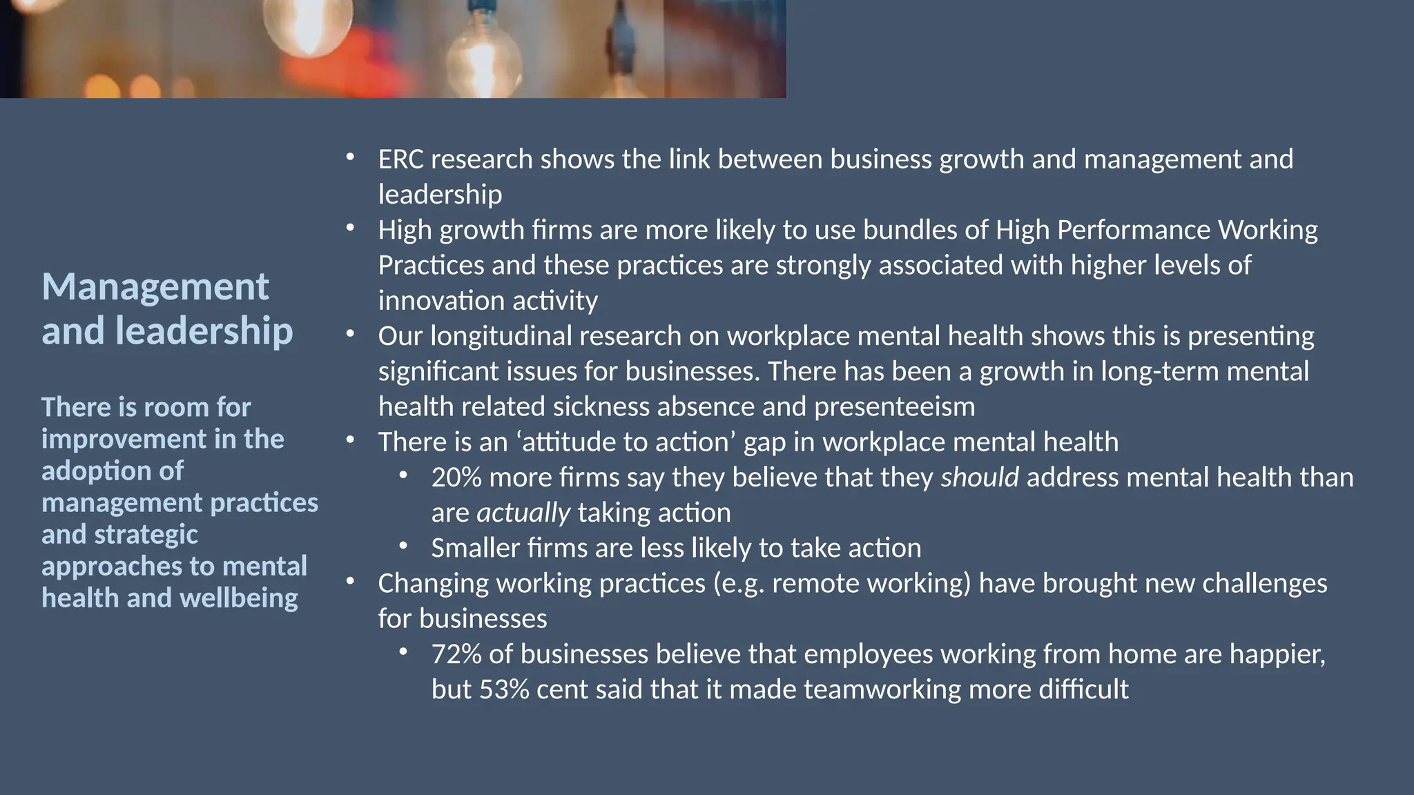 Management
and leadership
There is room for
improvement in the
adoption of
management practices
and strategic
approaches to mental
health and wellbeing
• ERC research shows the link between business growth and management and
leadership
• High growth firms are more likely to use bundles of High Performance Working
Practices and these practices are strongly associated with higher levels of
innovation activity
• Our longitudinal research on workplace mental health shows this is presenting
significant issues for businesses. There has been a growth in long-term mental
health related sickness absence and presenteeism
• There is an ‘attitude to action’ gap in workplace mental health
• 20% more firms say they believe that they should address mental health than
are actually taking action
• Smaller firms are less likely to take action
• Changing working practices (e.g. remote working) have brought new challenges
for businesses
• 72% of businesses believe that employees working from home are happier,
but 53% cent said that it made teamworking more difficult
 