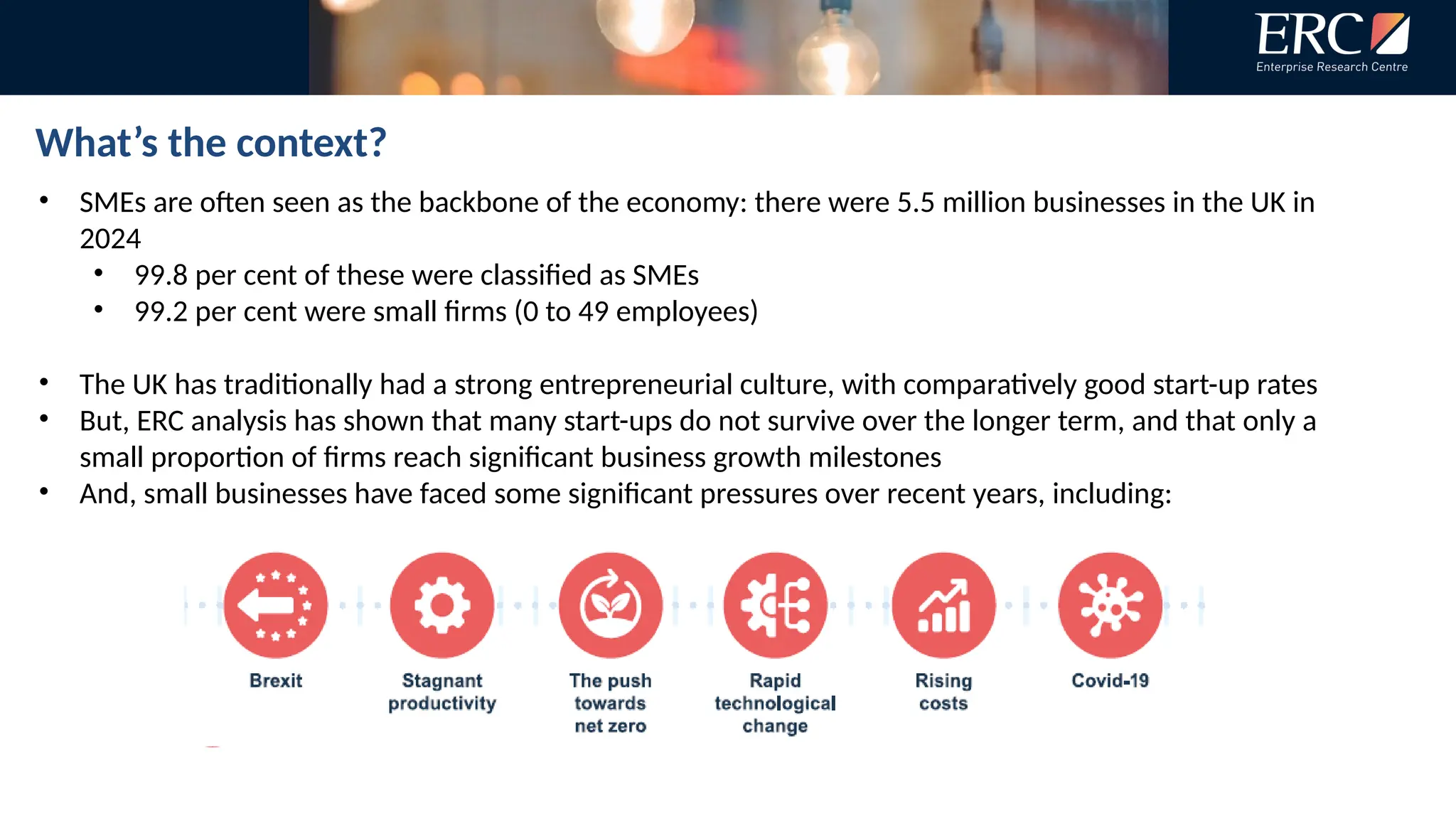 What’s the context?
• SMEs are often seen as the backbone of the economy: there were 5.5 million businesses in the UK in
2024
• 99.8 per cent of these were classified as SMEs
• 99.2 per cent were small firms (0 to 49 employees)
• The UK has traditionally had a strong entrepreneurial culture, with comparatively good start-up rates
• But, ERC analysis has shown that many start-ups do not survive over the longer term, and that only a
small proportion of firms reach significant business growth milestones
• And, small businesses have faced some significant pressures over recent years, including:
 