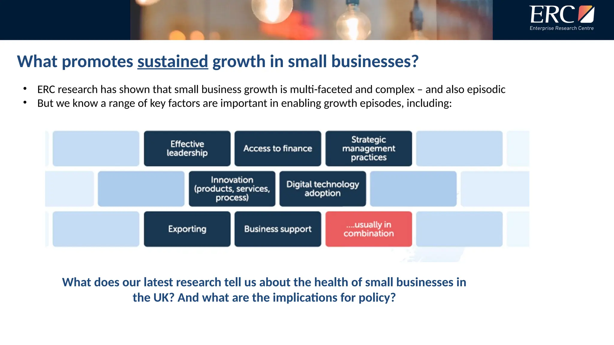What promotes sustained growth in small businesses?
• ERC research has shown that small business growth is multi-faceted and complex – and also episodic
• But we know a range of key factors are important in enabling growth episodes, including:
What does our latest research tell us about the health of small businesses in
the UK? And what are the implications for policy?
 