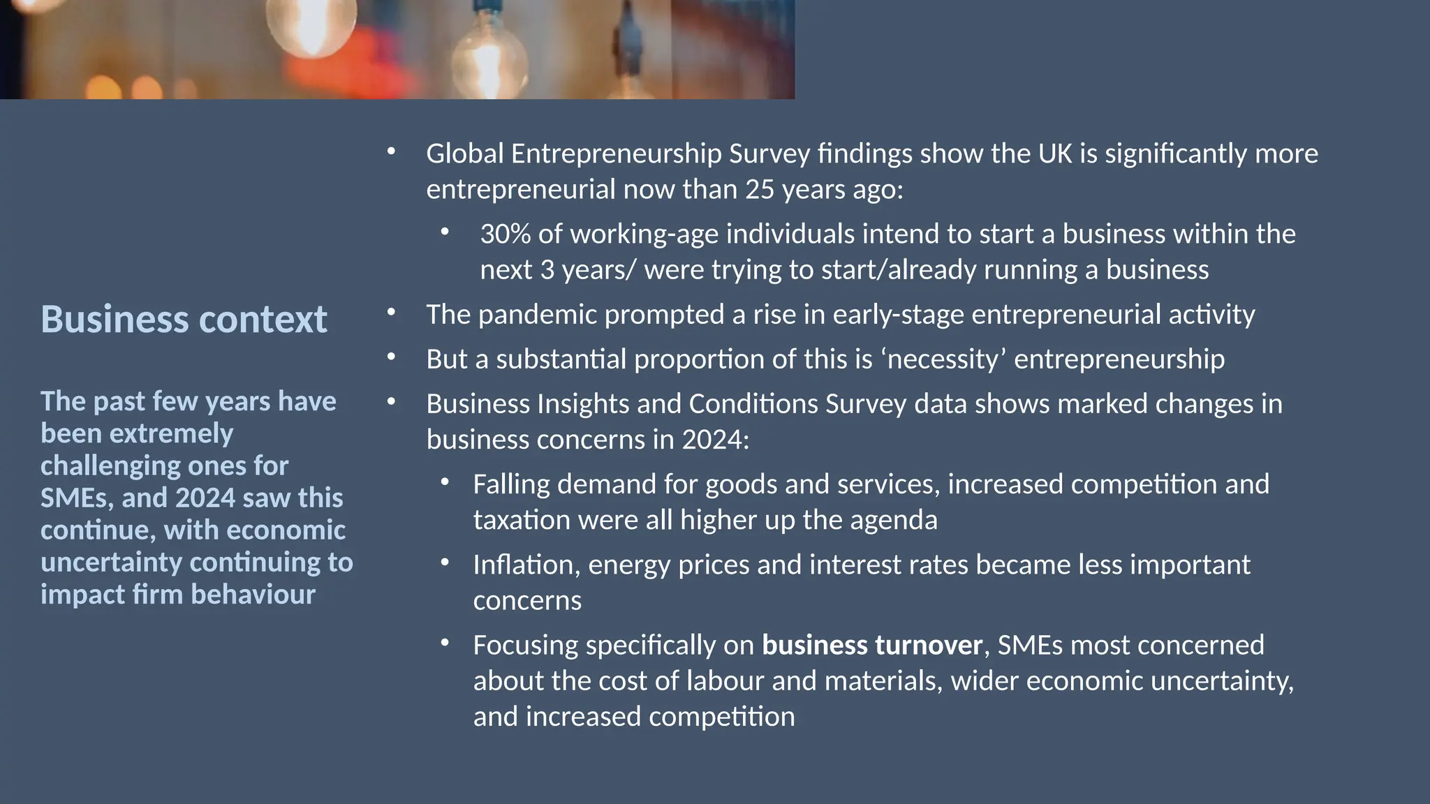Business context
The past few years have
been extremely
challenging ones for
SMEs, and 2024 saw this
continue, with economic
uncertainty continuing to
impact firm behaviour
• Global Entrepreneurship Survey findings show the UK is significantly more
entrepreneurial now than 25 years ago:
• 30% of working-age individuals intend to start a business within the
next 3 years/ were trying to start/already running a business
• The pandemic prompted a rise in early-stage entrepreneurial activity
• But a substantial proportion of this is ‘necessity’ entrepreneurship
• Business Insights and Conditions Survey data shows marked changes in
business concerns in 2024:
• Falling demand for goods and services, increased competition and
taxation were all higher up the agenda
• Inflation, energy prices and interest rates became less important
concerns
• Focusing specifically on business turnover, SMEs most concerned
about the cost of labour and materials, wider economic uncertainty,
and increased competition
 