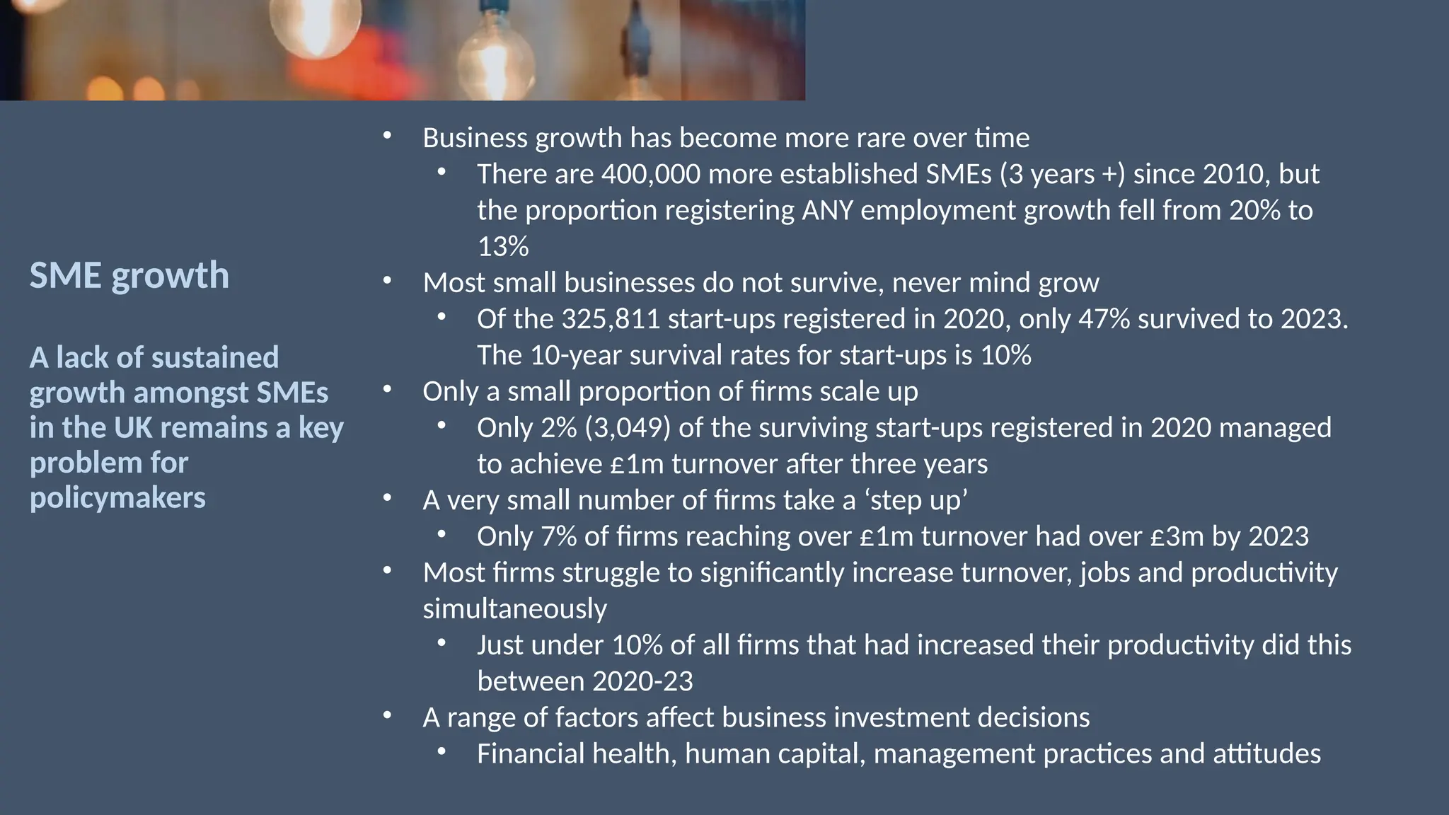 SME growth
A lack of sustained
growth amongst SMEs
in the UK remains a key
problem for
policymakers
• Business growth has become more rare over time
• There are 400,000 more established SMEs (3 years +) since 2010, but
the proportion registering ANY employment growth fell from 20% to
13%
• Most small businesses do not survive, never mind grow
• Of the 325,811 start-ups registered in 2020, only 47% survived to 2023.
The 10-year survival rates for start-ups is 10%
• Only a small proportion of firms scale up
• Only 2% (3,049) of the surviving start-ups registered in 2020 managed
to achieve £1m turnover after three years
• A very small number of firms take a ‘step up’
• Only 7% of firms reaching over £1m turnover had over £3m by 2023
• Most firms struggle to significantly increase turnover, jobs and productivity
simultaneously
• Just under 10% of all firms that had increased their productivity did this
between 2020-23
• A range of factors affect business investment decisions
• Financial health, human capital, management practices and attitudes
 