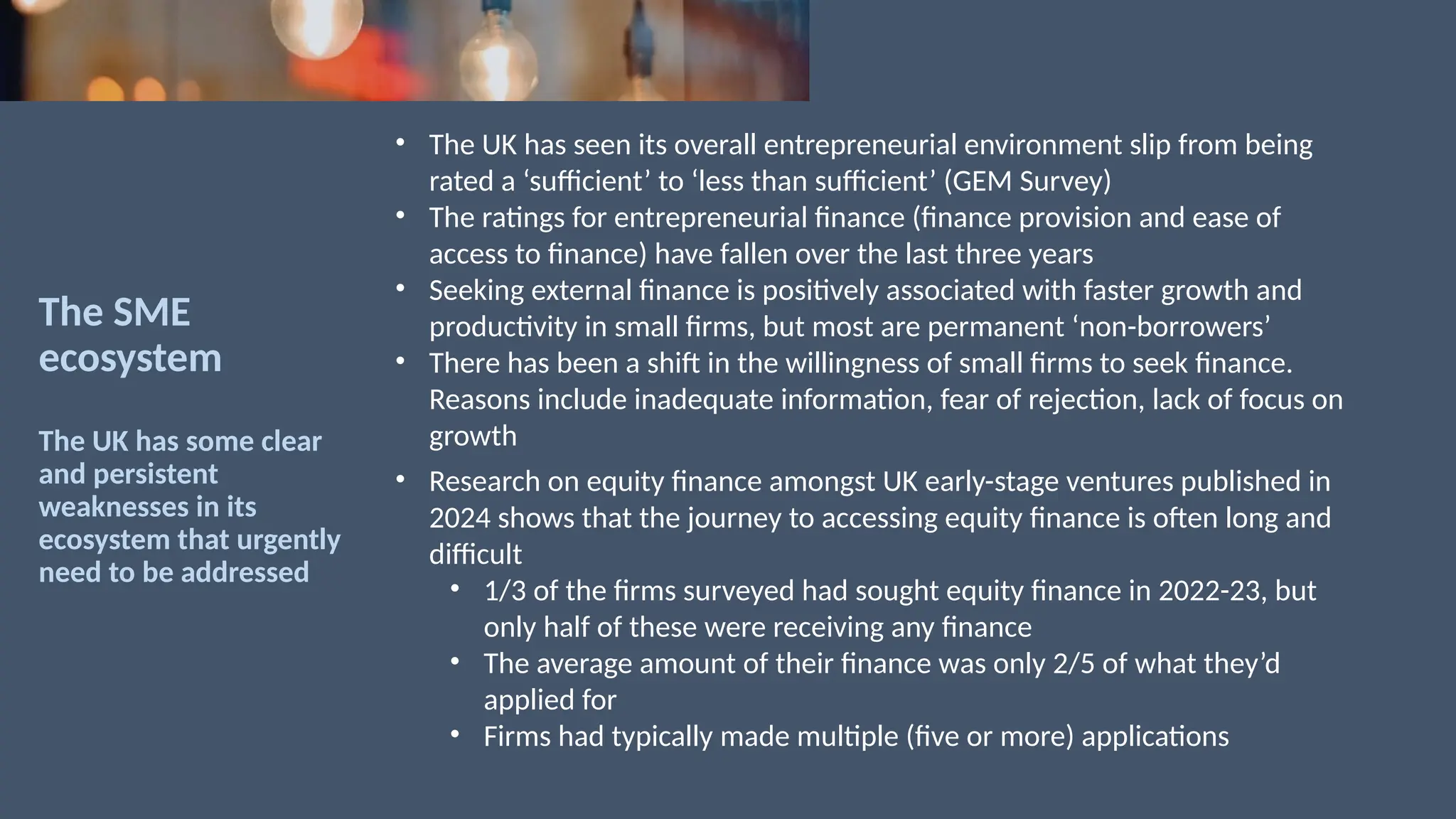The SME
ecosystem
The UK has some clear
and persistent
weaknesses in its
ecosystem that urgently
need to be addressed
• The UK has seen its overall entrepreneurial environment slip from being
rated a ‘sufficient’ to ‘less than sufficient’ (GEM Survey)
• The ratings for entrepreneurial finance (finance provision and ease of
access to finance) have fallen over the last three years
• Seeking external finance is positively associated with faster growth and
productivity in small firms, but most are permanent ‘non-borrowers’
• There has been a shift in the willingness of small firms to seek finance.
Reasons include inadequate information, fear of rejection, lack of focus on
growth
• Research on equity finance amongst UK early-stage ventures published in
2024 shows that the journey to accessing equity finance is often long and
difficult
• 1/3 of the firms surveyed had sought equity finance in 2022-23, but
only half of these were receiving any finance
• The average amount of their finance was only 2/5 of what they’d
applied for
• Firms had typically made multiple (five or more) applications
 
