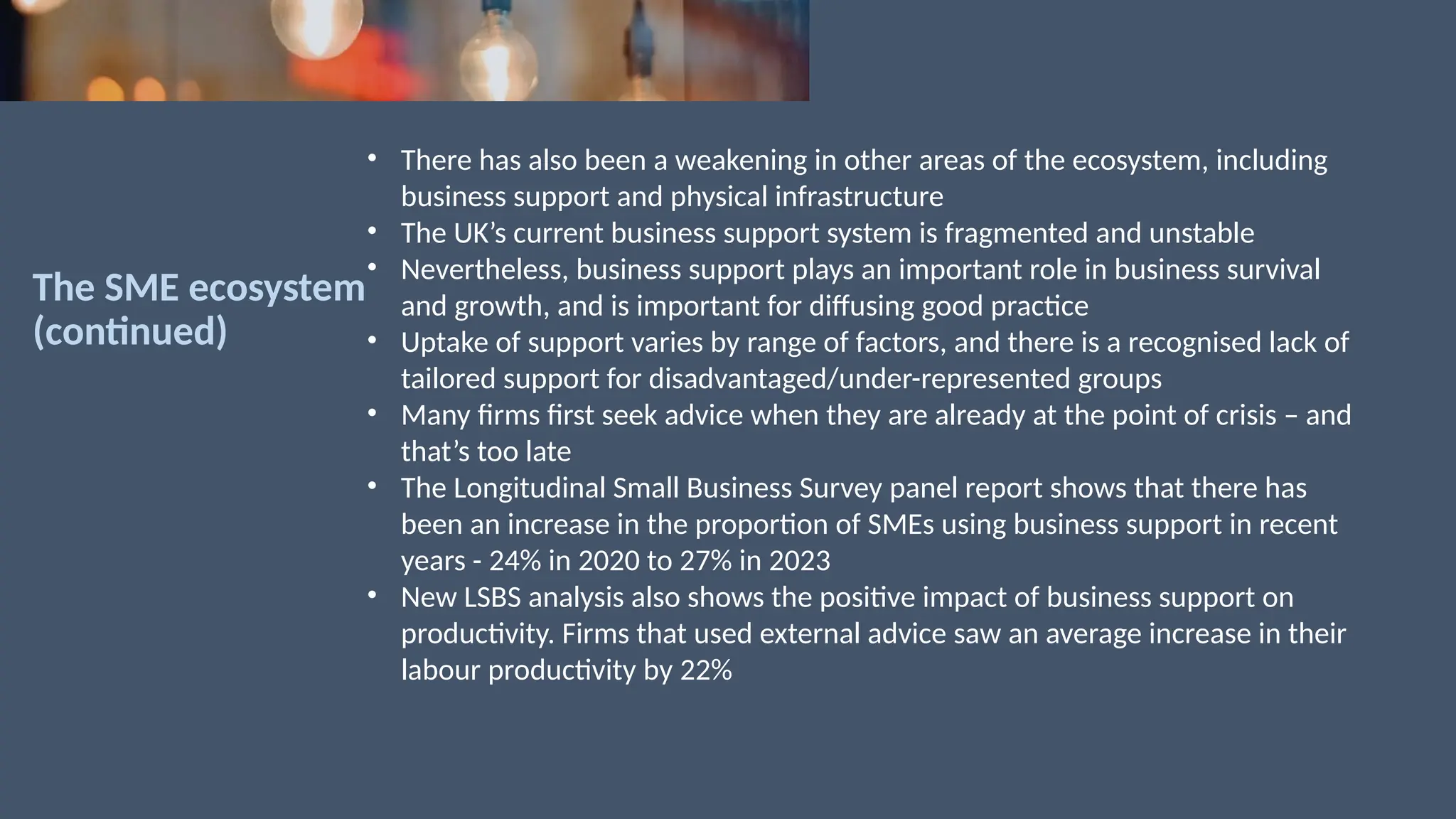 The SME ecosystem
(continued)
• There has also been a weakening in other areas of the ecosystem, including
business support and physical infrastructure
• The UK’s current business support system is fragmented and unstable
• Nevertheless, business support plays an important role in business survival
and growth, and is important for diffusing good practice
• Uptake of support varies by range of factors, and there is a recognised lack of
tailored support for disadvantaged/under-represented groups
• Many firms first seek advice when they are already at the point of crisis – and
that’s too late
• The Longitudinal Small Business Survey panel report shows that there has
been an increase in the proportion of SMEs using business support in recent
years - 24% in 2020 to 27% in 2023
• New LSBS analysis also shows the positive impact of business support on
productivity. Firms that used external advice saw an average increase in their
labour productivity by 22%
 