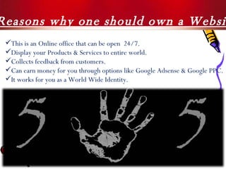 5  Reasons why one should own a Website ! This is an Online office that can be open  24/7. Display your Products & Services to entire world. Collects feedback from customers. Can earn money for you through options like Google Adsense & Google PPC. It works for you as a World Wide Identity. 