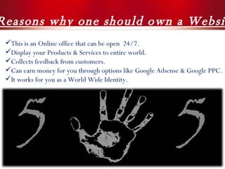 5  Reasons why one should own a Website ! This is an Online office that can be open  24/7. Display your Products & Services to entire world. Collects feedback from customers. Can earn money for you through options like Google Adsense & Google PPC. It works for you as a World Wide Identity. 
