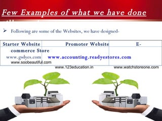 Few Examples of what we have done till now !  Following are some of the Websites, we have designed- Starter Website  Promoter Website  E-commerce Store www.gsdyes.com   www.accounting.readyestores.com   www.soobeautiful.com www.123education.in  www.watchstoreone.com 
