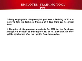 Contact Details EMPLOYEE  TRAINING TOOL KIT  Every employee is compulsory to purchase a Training tool kit in order to take up Technical training of 3 days from our Technical team. The price of  the promoter website is Rs. 5000 but the Employee will get on discount as training tool kit  at Rs. 3250 and the price will be reimbursed after two months from joining date. 