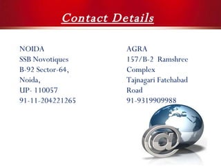 Contact Details NOIDA SSB Novotiques B-92 Sector-64, Noida,  UP- 110057 91-11-204221265 AGRA 157/B-2  Ramshree Complex Tajnagari Fatehabad Road 91-9319909988 