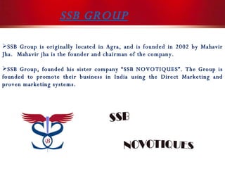 SSB GROUP SSB Group is originally located in Agra, and is founded in 2002 by Mahavir Jha.  Mahavir jha is the founder and chairman of the company.  SSB Group, founded his sister company “SSB NOVOTIQUES”. The Group is founded to promote their business in India using the Direct Marketing and proven marketing systems. 