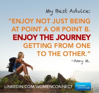 My Best Advice:

“ENJOY NOT JUST BEING
AT POINT A OR POINT B.

ENJOY THE JOURNEY
GETTING FROM ONE
TO THE OTHER.”
~Amy M.
 

LINKEDIN.COM/WOMENCONNECT

 