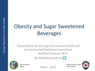 Chicago Department of Public Health




                                      Obesity and Sugar Sweetened
                                               Beverages

                                       Presented to the Chicago City Council Health and
                                            Environmental Protection Committee
                                                       Bechara Choucair, M.D.
                                                    @ ChiPublicHealth on
                                         Rahm Emanuel                        Bechara Choucair, MD
                                         Mayor
                                                        May 1, 2012          Commissioner
 