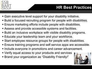 HR Best Practices

 Gain executive level support for your disability initiative.
 Build a focused recruiting program for people with disabilities.

 Ensure marketing efforts include people with disabilities.
 Assess and provide accessible systems and facilities.
 Build an inclusive workplace with visible disability programs.
 Educate your leadership team and your workforce.
 Start employee resource groups for people with disabilities.
 Ensure training programs and self service apps are accessible.

 Include everyone in promotions and career advancement.
 Verify equal access to your products and services.
 Brand your organization as “Disability Friendly!”
 