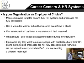 Career Centers & HR Systems
 Is your Organization an Employer of Choice?
  •		 Many employers forget to assure their HR systems and processes are
      fully accessible.

  •		 Can a wounded warrior submit her resume even if she is blind?

  • Can someone that can’t use a mouse submit their resume?

  •		 What should I do if I need an accommodation during my interview?

  •		 Employers say they want to employ people with disabilities but if their HR
      online systems and processes are not fully accessible and recruiters
     are not trained to accommodate PwD, you are sending
     a different message!
 