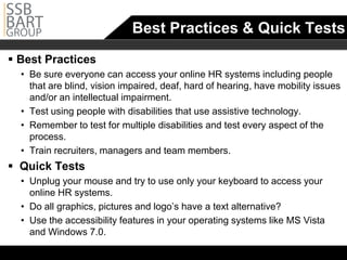 Best Practices & Quick Tests
 Best Practices
  •		 Be sure everyone can access your online HR systems including people
      that are blind, vision impaired, deaf, hard of hearing, have mobility issues
      and/or an intellectual impairment.
  •		 Test using people with disabilities that use assistive technology.
  •		 Remember to test for multiple disabilities and test every aspect of the
      process.
  •		 Train recruiters, managers and team members.
 Quick Tests
  •		 Unplug your mouse and try to use only your keyboard to access your
      online HR systems.
  • Do all graphics, pictures and logo’s have a text alternative?
  •		 Use the accessibility features in your operating systems like MS Vista
      and Windows 7.0.
 