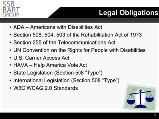 Legal Obligations
•   ADA – Americans with Disabilities Act
•   Section 508, 504, 503 of the Rehabilitation Act of 1973

•   Section 255 of the Telecommunications Act
•   UN Convention on the Rights for People with Disabilities

•   U.S. Carrier Access Act
•   HAVA – Help America Vote Act
•   State Legislation (Section 508 “Type”)
•   International Legislation (Section 508 “Type”)
•   W3C WCAG 2.0 Standards




                                                                •15
 