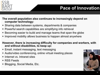 Pace of Innovation

The overall population also continues to increasingly depend on
  computer technology:
 Sharing data between systems, departments & companies
 Powerful search capabilities are simplifying info retrieval
 Becoming easier to build and manage teams that span the globe
 Improved mobility allows business to happen almost anywhere

However, there is increasing difficulty for companies and workers, with
  and without disabilities, to keep up:
 Email, instant messaging, text messaging
 Audio/video conferencing, online virtual meeting places
 Internet vs. Intranet sites
 RSS Feeds
 Blogging, Social Media, Etc.

                                                                          •16
 
