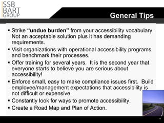 •General Tips
 Strike “undue burden” from your accessibility vocabulary.
  Not an acceptable solution plus it has demanding
  requirements.
 Visit organizations with operational accessibility programs
  and benchmark their processes.
 Offer training for several years. It is the second year that
  everyone starts to believe you are serious about
  accessibility!
 Enforce small, easy to make compliance issues first. Build
  employee/management expectations that accessibility is
  not difficult or expensive.
 Constantly look for ways to promote accessibility.
 Create a Road Map and Plan of Action.
                                                                 •19
 