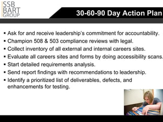 30-60-90 Day Action Plan

 Ask for and receive leadership’s commitment for accountability.
	
 Champion 508 & 503 compliance reviews with legal.
 Collect inventory of all external and internal careers sites.
 Evaluate all careers sites and forms by doing accessibility scans.
 Start detailed requirements analysis.
 Send report findings with recommendations to leadership.
 Identify a prioritized list of deliverables, defects, and
  enhancements for testing.
 