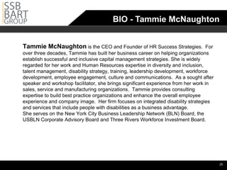 BIO - Tammie McNaughton


Tammie McNaughton is the CEO and Founder of HR Success Strategies.                 For
over three decades, Tammie has built her business career on helping organizations
establish successful and inclusive capital management strategies. She is widely
regarded for her work and Human Resources expertise in diversity and inclusion,
talent management, disability strategy, training, leadership development, workforce
development, employee engagement, culture and communications. As a sought after
speaker and workshop facilitator, she brings significant experience from her work in
sales, service and manufacturing organizations. Tammie provides consulting
expertise to build best practice organizations and enhance the overall employee
experience and company image. Her firm focuses on integrated disability strategies
and services that include people with disabilities as a business advantage.
She serves on the New York City Business Leadership Network (BLN) Board, the
USBLN Corporate Advisory Board and Three Rivers Workforce Investment Board.




                                                                                         •25
 