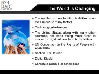 The World is Changing

 The number of people with disabilities is on
  the rise due to many factors.
 Technological advances
 The United States, along with many other
  countries, has been taking major steps to
  ensure the rights of people with disabilities.
 UN Convention on the Rights of People with
  Disabilities.
 Section 508 Refresh
 Digital Divide
 Corporate Social Responsibilities
 