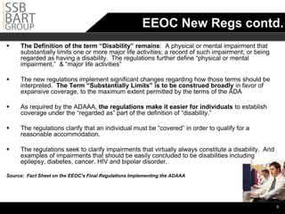 EEOC New Regs contd.
    The Definition of the term “Disability” remains: A physical or mental impairment that
     substantially limits one or more major life activities; a record of such impairment; or being
     regarded as having a disability. The regulations further define “physical or mental
     impairment,” & “major life activities”

    The new regulations implement significant changes regarding how those terms should be
     interpreted. The Term “Substantially Limits” is to be construed broadly in favor of
     expansive coverage, to the maximum extent permitted by the terms of the ADA

    As required by the ADAAA, the regulations make it easier for individuals to establish
     coverage under the “regarded as” part of the definition of “disability.”

    The regulations clarify that an individual must be “covered” in order to qualify for a
     reasonable accommodation.

    The regulations seek to clarify impairments that virtually always constitute a disability. And
     examples of impairments that should be easily concluded to be disabilities including
     epilepsy, diabetes, cancer, HIV and bipolar disorder.

Source: Fact Sheet on the EEOC’s Final Regulations Implementing the ADAAA




                                                                                                      •8
 
