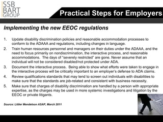Practical Steps for Employers
Implementing the new EEOC regulations
1.	   Update disability discrimination policies and reasonable accommodation processes to
      conform to the ADAAA and regulations, including changes in language.
2.	   Train human resources personnel and managers on their duties under the ADAAA, and the
      need to focus primarily on nondiscrimination, the interactive process, and reasonable
      accommodations. The days of “severely restricted” are gone. Never assume that an
      individual will not be considered disabled/not protected under ADA.
3.	   Document the interactive process. Being able to show what efforts were taken to engage in
      the interactive process will be critically important to an employer’s defense to ADA claims.
4.	   Review qualifications standards that may tend to screen out individuals with disabilities to
      make sure that the standards are job-related and consistent with business necessity.
5.	   Make sure that charges of disability discrimination are handled by a person with appropriate
      expertise, as the charges may be used in more systemic investigations and litigation by the
      EEOC or private litigants.

Source: Littler Mendelson ASAP, March 2011
 