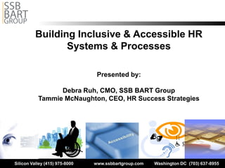 Building Inclusive & Accessible HR 

                 Systems & Processes


                                 Presented by:


                 Debra Ruh, CMO, SSB BART Group

           Tammie McNaughton, CEO, HR Success Strategies





Silicon Valley (415) 975-8000   www.ssbbartgroup.com   Washington DC (703) 637-8955
 