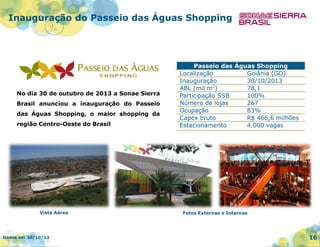 Inauguração do Passeio das Águas Shopping

No dia 30 de outubro de 2013 a Sonae Sierra

Brasil anunciou a inauguração do Passeio
das Águas Shopping, o maior shopping da
região Centro-Oeste do Brasil

Vista Aérea

Dados em 30/10/13

Passeio das Águas Shopping
Localização
Goiânia (GO)
Inauguração
30/10/2013
2
ABL (mil m )
78,1
Participação SSB
100%
Número de lojas
267
Ocupação
83%
Capex bruto
R$ 466,6 milhões
Estacionamento
4.000 vagas

Fotos Externas e Internas

16

 