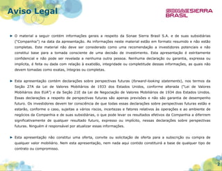 Aviso Legal
► O material a seguir contém informações gerais a respeito da Sonae Sierra Brasil S.A. e de suas subsidiárias
(“Companhia”) na data da apresentação. As informações neste material estão em formato resumido e não estão
completas. Este material não deve ser considerado como uma recomendação a investidores potenciais e não
constitui base para a tomada consciente de uma decisão de investimento. Esta apresentação é estritamente
confidencial e não pode ser revelada a nenhuma outra pessoa. Nenhuma declaração ou garantia, expressa ou
implícita, é feita ou dada com relação à exatidão, integridade ou completitude dessas informações, as quais não
devem tomadas como exatas, íntegras ou completas.
► Esta apresentação contém declarações sobre perspectivas futuras (forward-looking statements), nos termos da
Seção 27A da Lei de Valores Mobiliários de 1933 dos Estados Unidos, conforme alterada (“Lei de Valores
Mobiliários dos EUA”) e da Seção 21E da Lei de Negociação de Valores Mobiliários de 1934 dos Estados Unidos.
Essas declarações a respeito de perspectivas futuras são apenas previsões e não são garantia de desempenho
futuro. Os investidores devem ter consciência de que todas essas declarações sobre perspectivas futuras estão e
estarão, conforme o caso, sujeitas a vários riscos, incertezas e fatores relativos às operações e ao ambiente de
negócios da Companhia e de suas subsidiárias, o que pode levar os resultados efetivos da Companhia a diferirem
significativamente de qualquer resultado futuro, expresso ou implícito, nessas declarações sobre perspectivas
futuras. Ninguém é responsável por atualizar essas informações.
► Esta apresentação não constitui uma oferta, convite ou solicitação de oferta para a subscrição ou compra de
qualquer valor mobiliário. Nem esta apresentação, nem nada aqui contido constituirá a base de qualquer tipo de
contrato ou compromisso.

2

 