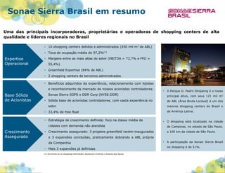 Sonae Sierra Brasil em resumo
Uma das principais incorporadoras, proprietárias e operadoras de shopping centers de alta
qualidade e líderes regionais no Brasil
• 10 shopping centers detidos e administrados (450 mil m2 de ABL)
• Taxa de ocupação média de 97,2%(1)

Expertise
Operacional

• Margens entre as mais altas do setor (EBITDA = 73,7% e FFO =
55,4%)
• Greenfield Expertise (84% de ABL)

• 2 shopping centers de terceiros administrados
• Benefícios adquiridos da experiência, relacionamento com lojistas
e reconhecimento de mercado de nossos acionistas controladores:

Base Sólida
de Acionistas

•

Sonae Sierra SGPS e DDR Corp (NYSE:DDR)

principal ativo, com seus 121 mil m2

• Sólida base de acionistas controladores, com vasta experiência no

de ABL (Área Bruta Locável) é um dos

setor

maiores shopping centers do Brasil e
da América Latina.

• 33,4% de free float
• Estratégia de crescimento definida: foco na classe média de

•

cidades com demanda não atendida

Crescimento
Assegurado

O Parque D. Pedro Shopping é o nosso

O shopping está localizado na cidade
de Campinas, no estado de São Paulo,

• Crescimento assegurado: 3 projetos greenfield recém-inaugurados

a 100 km da cidade de São Paulo.

e 3 expansões concluídas, praticamente dobrando a ABL própria
da Companhia
• Mais 3 expansões já definidas

•

A participação da Sonae Sierra Brasil
no shopping é de 51%.

(1) Excluindo-se os shoppings Uberlândia, Boulevard Londrina e Passeio das Águas

5

 