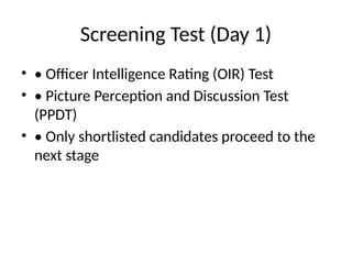 Screening Test (Day 1)
• • Officer Intelligence Rating (OIR) Test
• • Picture Perception and Discussion Test
(PPDT)
• • Only shortlisted candidates proceed to the
next stage
 