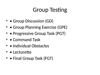 Group Testing
• • Group Discussion (GD)
• • Group Planning Exercise (GPE)
• • Progressive Group Task (PGT)
• • Command Task
• • Individual Obstacles
• • Lecturette
• • Final Group Task (FGT)
 