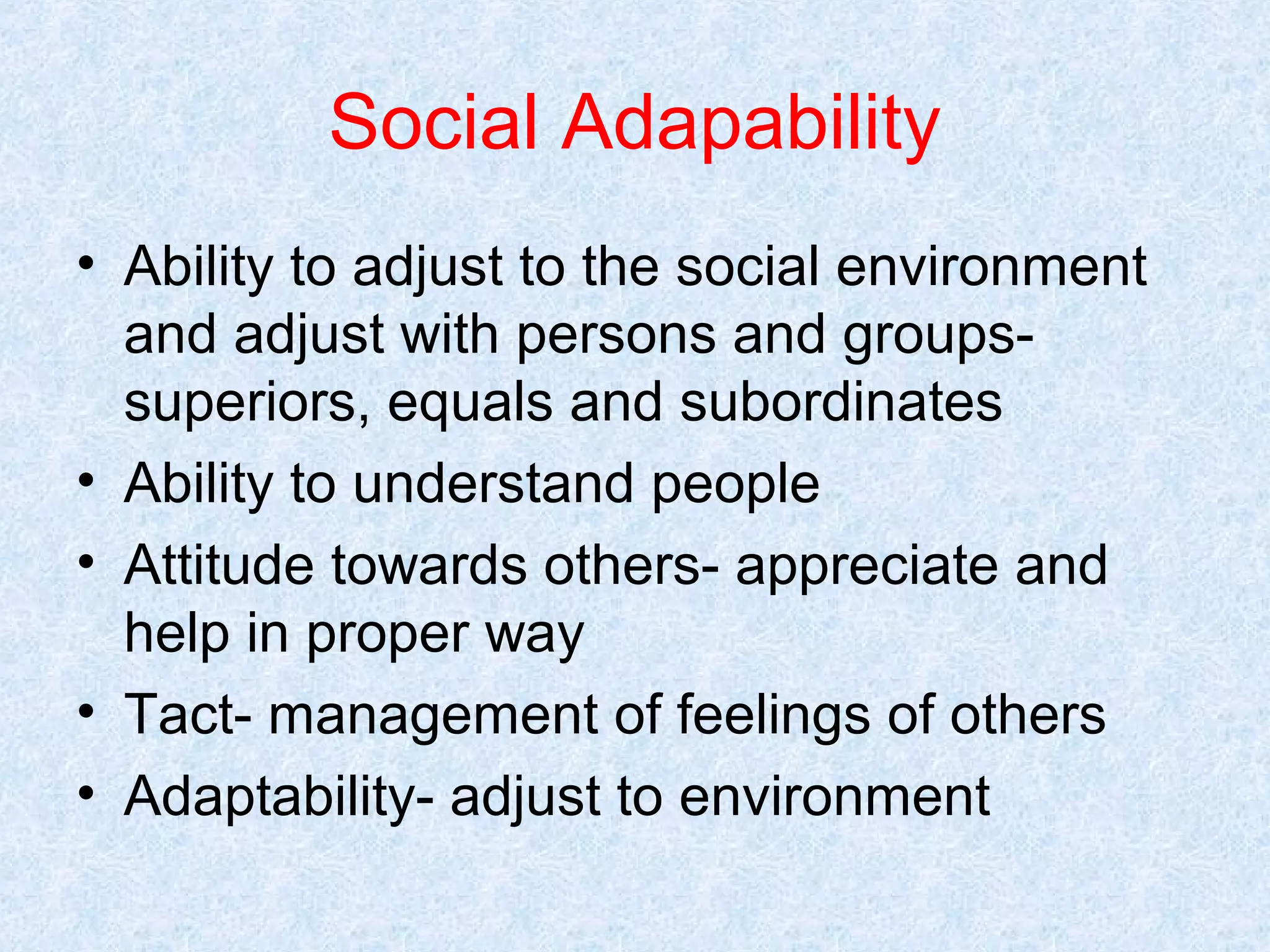 Social Adapability
• Ability to adjust to the social environment
and adjust with persons and groupssuperiors, equals and subordinates
• Ability to understand people
• Attitude towards others- appreciate and
help in proper way
• Tact- management of feelings of others
• Adaptability- adjust to environment

 