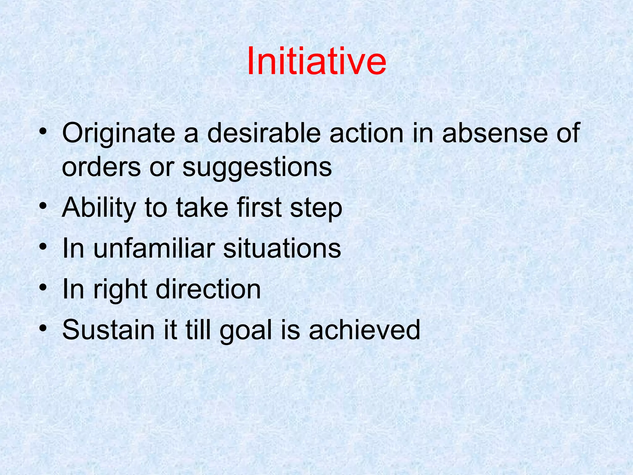 Initiative
• Originate a desirable action in absense of
orders or suggestions
• Ability to take first step
• In unfamiliar situations
• In right direction
• Sustain it till goal is achieved

 