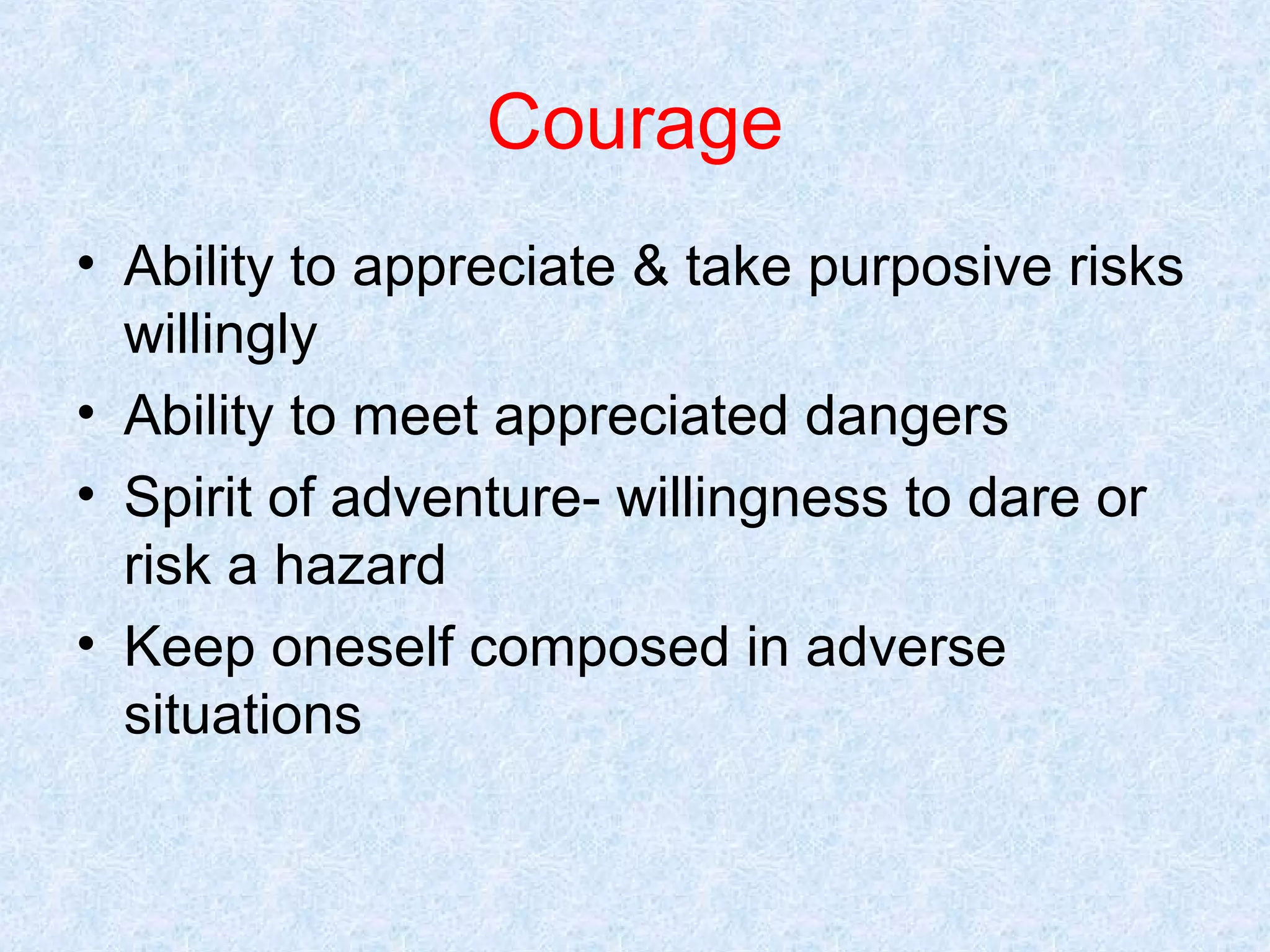 Courage
• Ability to appreciate & take purposive risks
willingly
• Ability to meet appreciated dangers
• Spirit of adventure- willingness to dare or
risk a hazard
• Keep oneself composed in adverse
situations

 