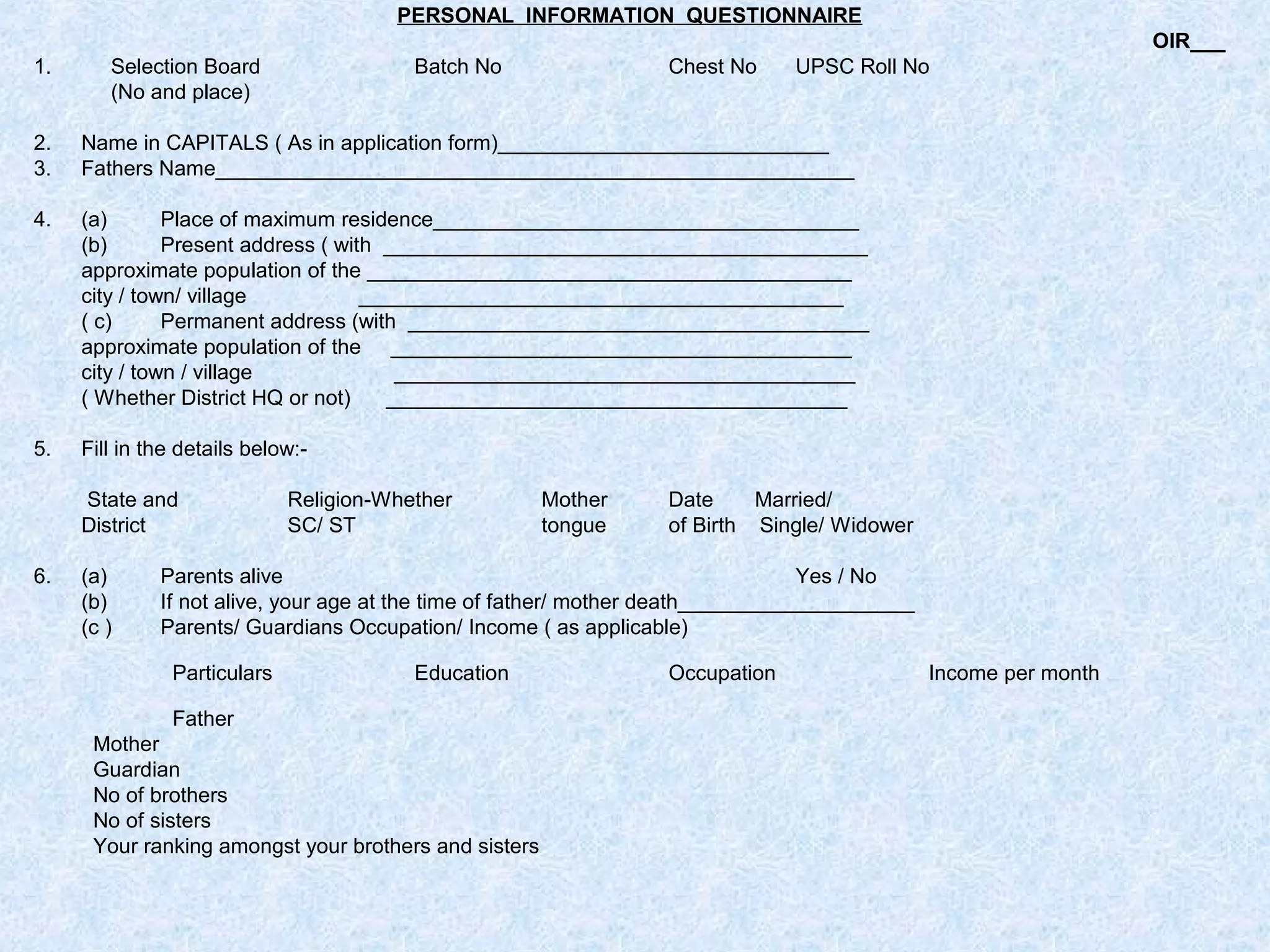 PERSONAL INFORMATION QUESTIONNAIRE
OIR___
1.

Selection Board
(No and place)

Batch No

Chest No

UPSC Roll No

2.
3.

Name in CAPITALS ( As in application form)____________________________
Fathers Name______________________________________________________

4.

(a)
Place of maximum residence____________________________________
(b)
Present address ( with _________________________________________
approximate population of the _________________________________________
city / town/ village
_________________________________________
( c)
Permanent address (with _______________________________________
approximate population of the _______________________________________
city / town / village
_______________________________________
( Whether District HQ or not)
_______________________________________

5.

Fill in the details below:State and
District

6.

(a)
(b)
(c )

Religion-Whether
SC/ ST

Mother
tongue

Date
Married/
of Birth Single/ Widower

Parents alive
Yes / No
If not alive, your age at the time of father/ mother death____________________
Parents/ Guardians Occupation/ Income ( as applicable)
Particulars

Education

Father
Mother
Guardian
No of brothers
No of sisters
Your ranking amongst your brothers and sisters

Occupation

Income per month

 