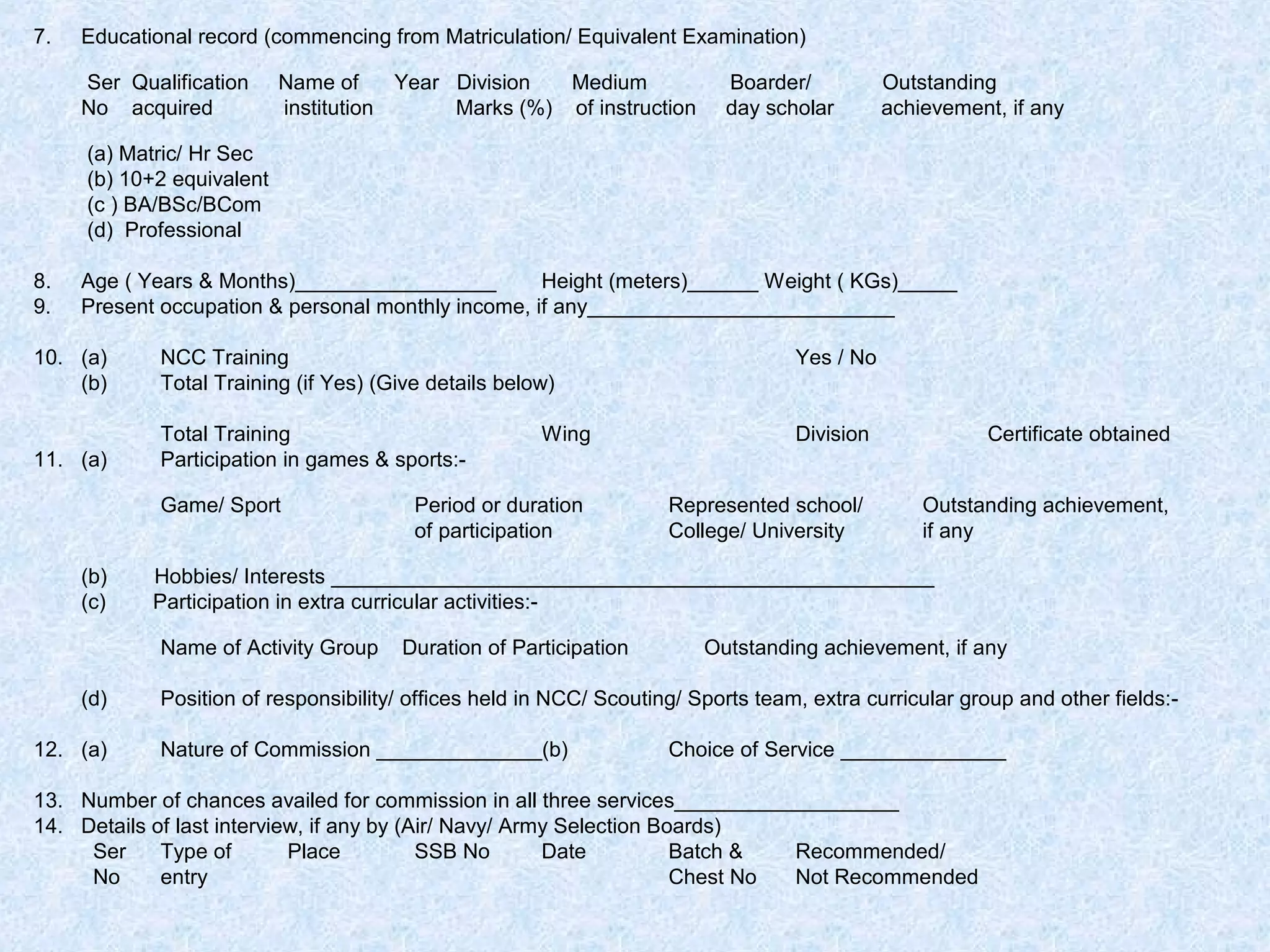 7.

Educational record (commencing from Matriculation/ Equivalent Examination)
Ser Qualification
No acquired

Name of
Year Division
Medium
institution
Marks (%) of instruction

Boarder/
day scholar

Outstanding
achievement, if any

(a) Matric/ Hr Sec
(b) 10+2 equivalent
(c ) BA/BSc/BCom
(d) Professional
8.
9.

Age ( Years & Months)_________________
Height (meters)______ Weight ( KGs)_____
Present occupation & personal monthly income, if any__________________________

10. (a)
(b)

NCC Training
Total Training (if Yes) (Give details below)

Yes / No

Division

Certificate obtained

11. (a)

Total Training
Participation in games & sports:-

Represented school/
College/ University

Outstanding achievement,
if any

Game/ Sport
(b)
(c)

12. (a)

Period or duration
of participation

Hobbies/ Interests ___________________________________________________
Participation in extra curricular activities:Name of Activity Group

(d)

Wing

Duration of Participation

Outstanding achievement, if any

Position of responsibility/ offices held in NCC/ Scouting/ Sports team, extra curricular group and other fields:Nature of Commission ______________(b)

Choice of Service ______________

13. Number of chances availed for commission in all three services___________________
14. Details of last interview, if any by (Air/ Navy/ Army Selection Boards)
Ser
Type of
Place
SSB No
Date
Batch &
Recommended/
No
entry
Chest No
Not Recommended

 