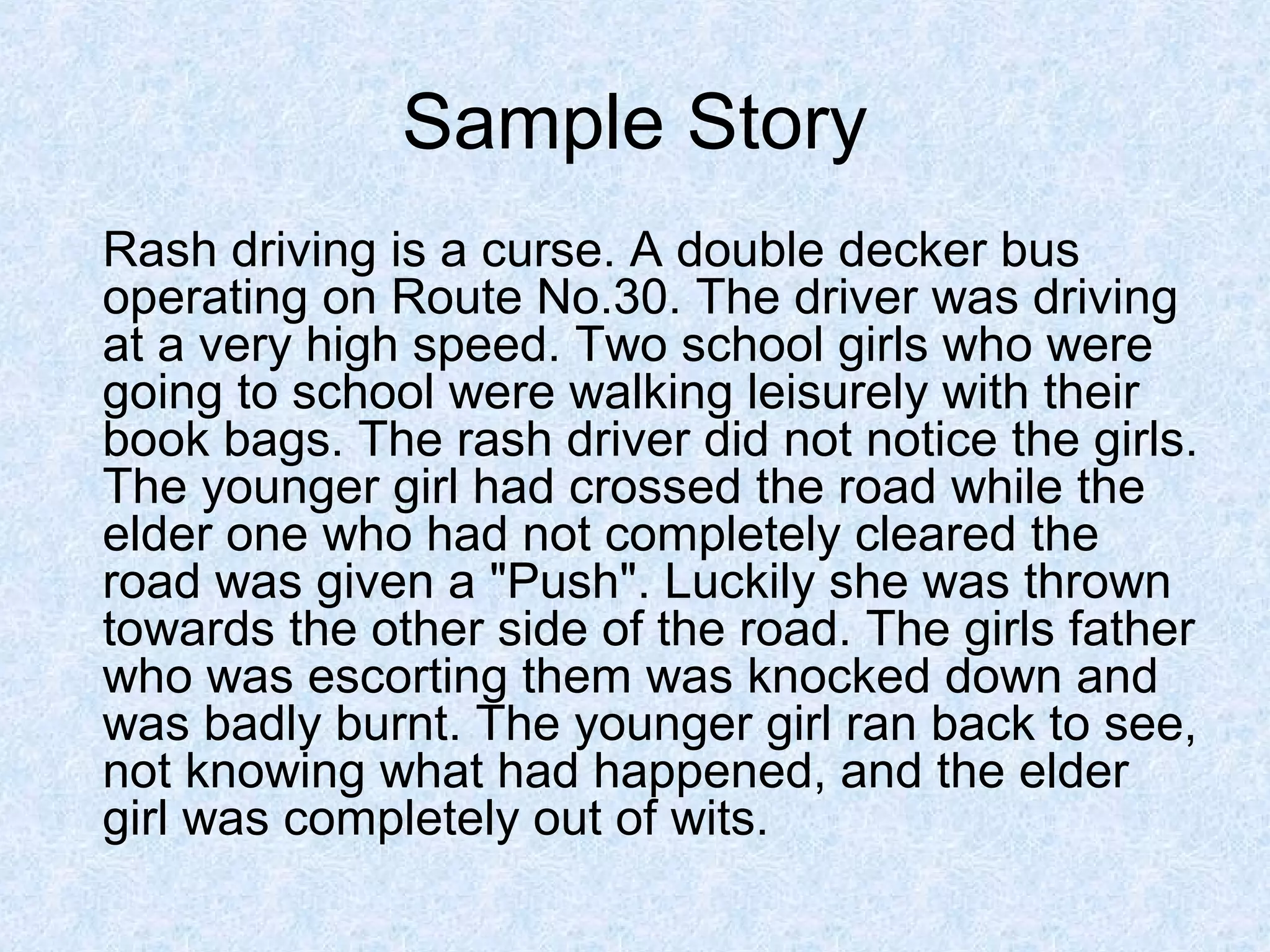 Sample Story
Rash driving is a curse. A double decker bus
operating on Route No.30. The driver was driving
at a very high speed. Two school girls who were
going to school were walking leisurely with their
book bags. The rash driver did not notice the girls.
The younger girl had crossed the road while the
elder one who had not completely cleared the
road was given a "Push". Luckily she was thrown
towards the other side of the road. The girls father
who was escorting them was knocked down and
was badly burnt. The younger girl ran back to see,
not knowing what had happened, and the elder
girl was completely out of wits.

 