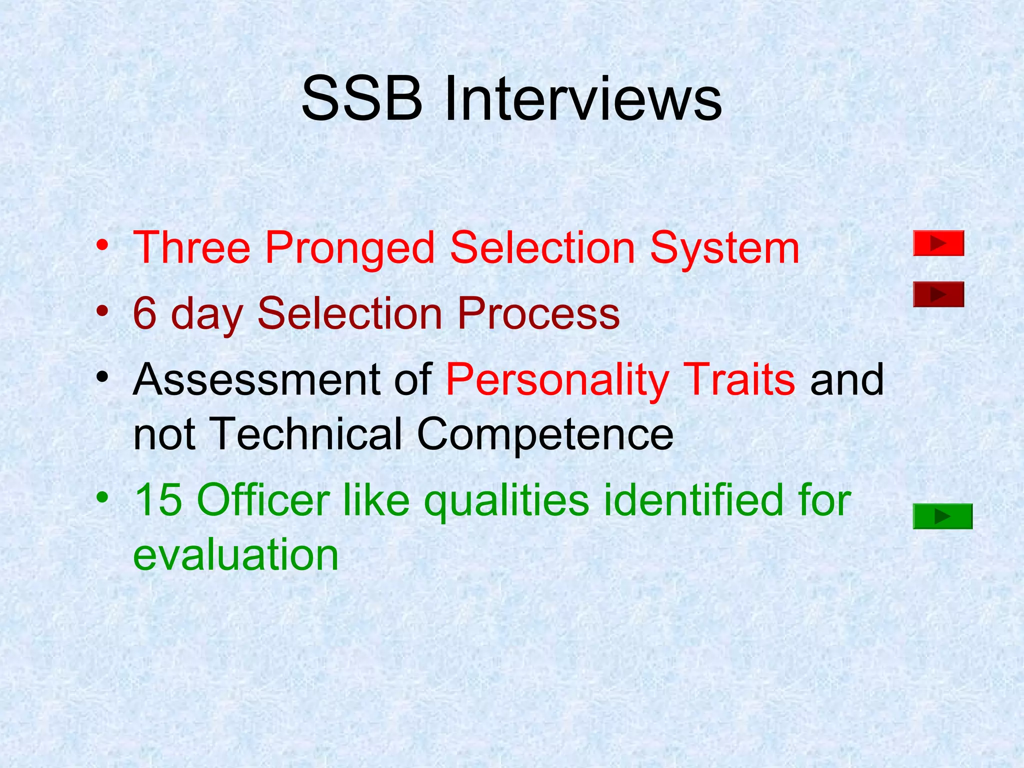 SSB Interviews
• Three Pronged Selection System
• 6 day Selection Process
• Assessment of Personality Traits and
not Technical Competence
• 15 Officer like qualities identified for
evaluation

 