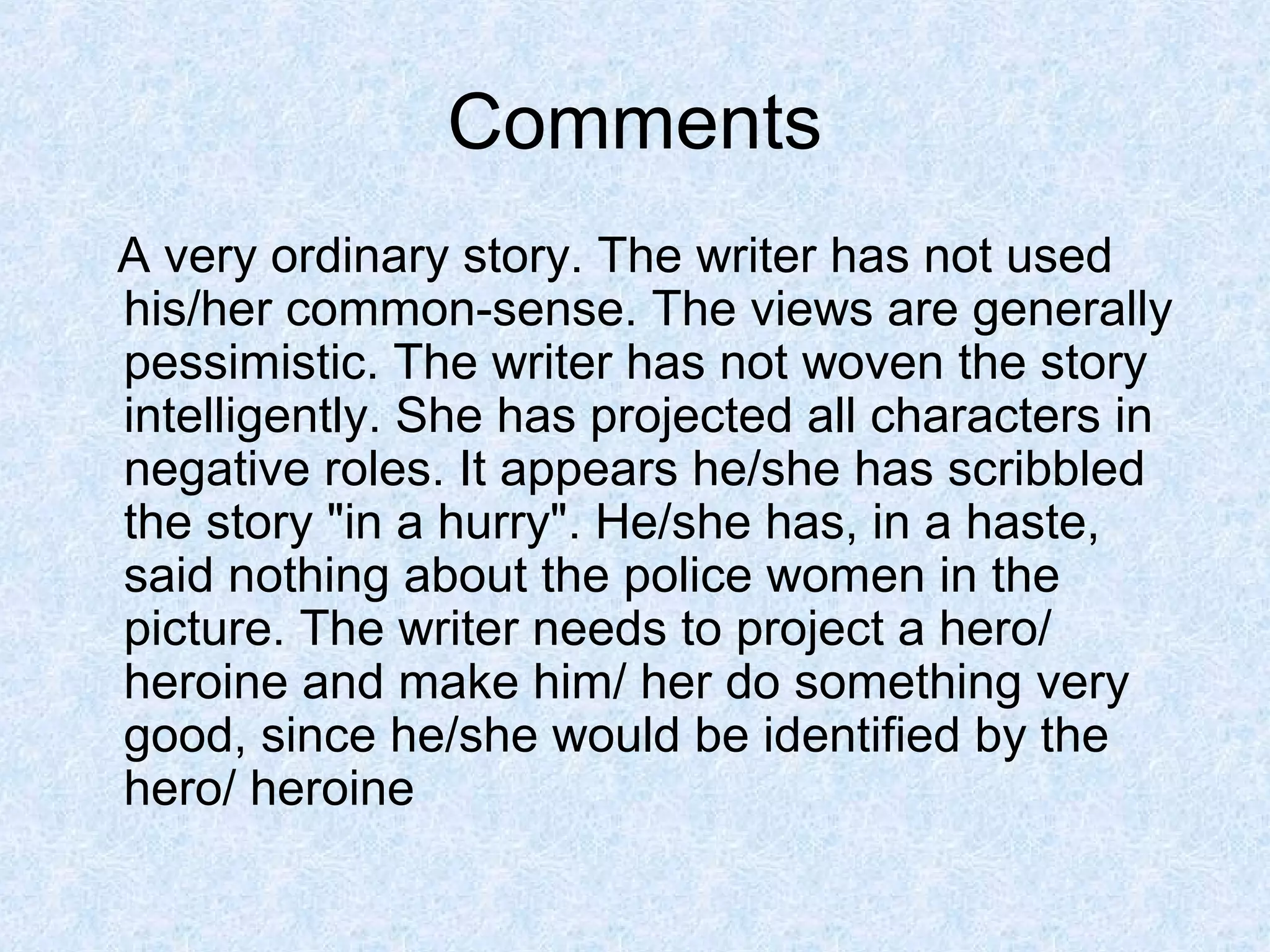 Comments
A very ordinary story. The writer has not used
his/her common-sense. The views are generally
pessimistic. The writer has not woven the story
intelligently. She has projected all characters in
negative roles. It appears he/she has scribbled
the story "in a hurry". He/she has, in a haste,
said nothing about the police women in the
picture. The writer needs to project a hero/
heroine and make him/ her do something very
good, since he/she would be identified by the
hero/ heroine

 