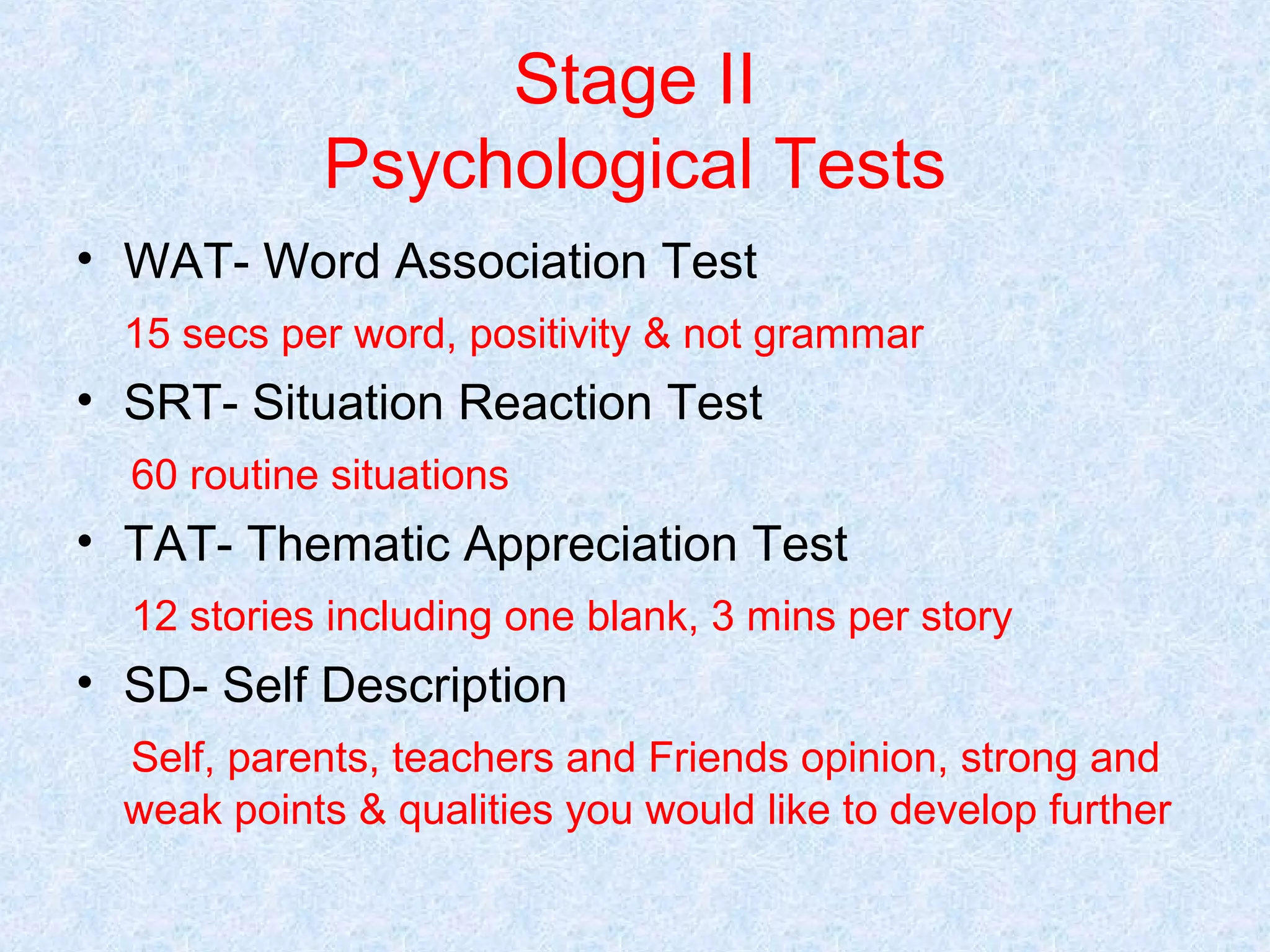 Stage II
Psychological Tests
• WAT- Word Association Test
15 secs per word, positivity & not grammar

• SRT- Situation Reaction Test
60 routine situations

• TAT- Thematic Appreciation Test
12 stories including one blank, 3 mins per story

• SD- Self Description
Self, parents, teachers and Friends opinion, strong and
weak points & qualities you would like to develop further

 