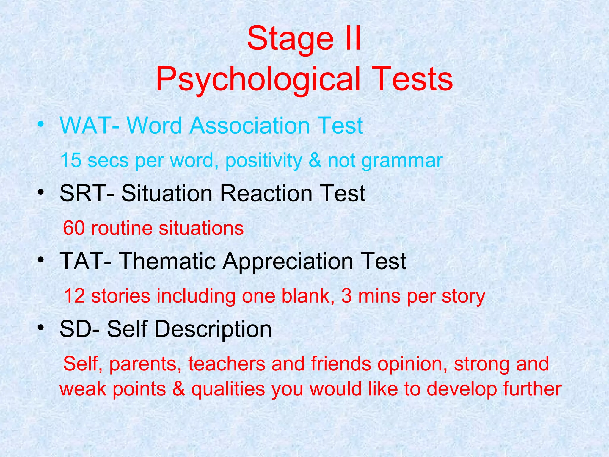 Stage II
Psychological Tests
• WAT- Word Association Test
15 secs per word, positivity & not grammar

• SRT- Situation Reaction Test
60 routine situations

• TAT- Thematic Appreciation Test
12 stories including one blank, 3 mins per story

• SD- Self Description
Self, parents, teachers and friends opinion, strong and
weak points & qualities you would like to develop further

 