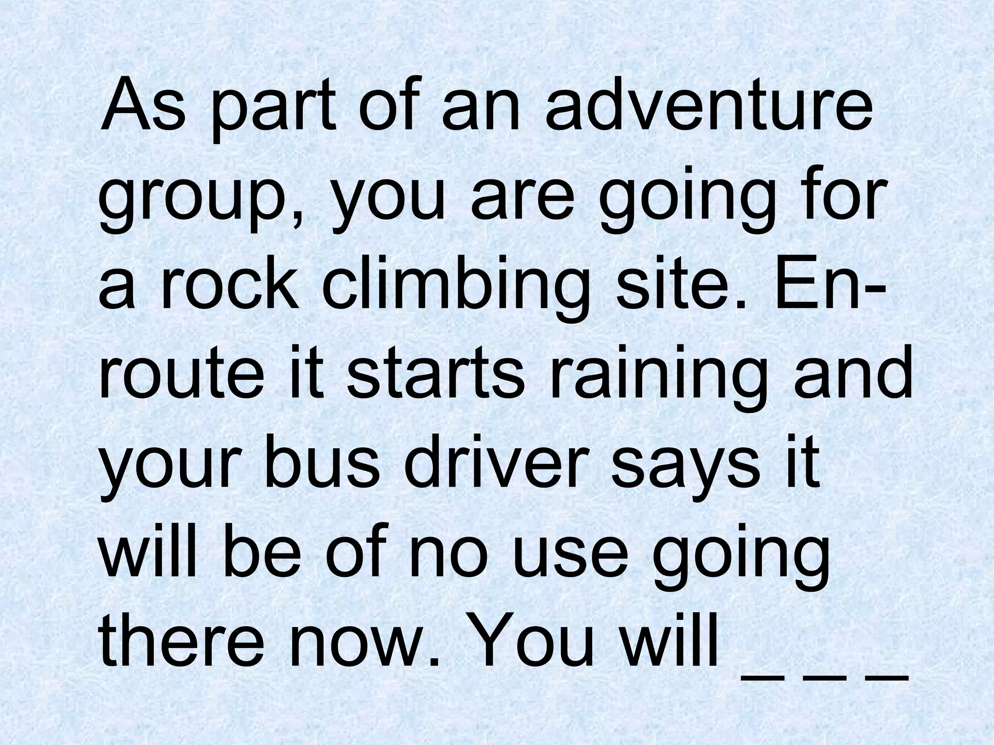 As part of an adventure
group, you are going for
a rock climbing site. Enroute it starts raining and
your bus driver says it
will be of no use going
there now. You will _ _ _

 