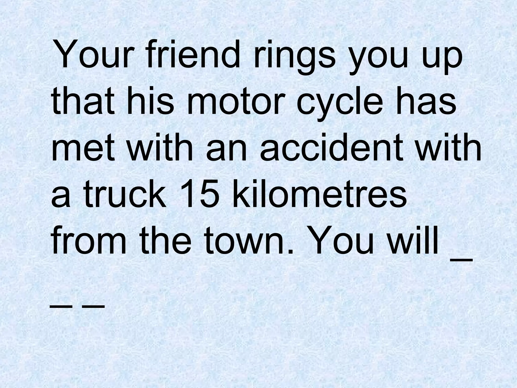 Your friend rings you up
that his motor cycle has
met with an accident with
a truck 15 kilometres
from the town. You will _
__

 