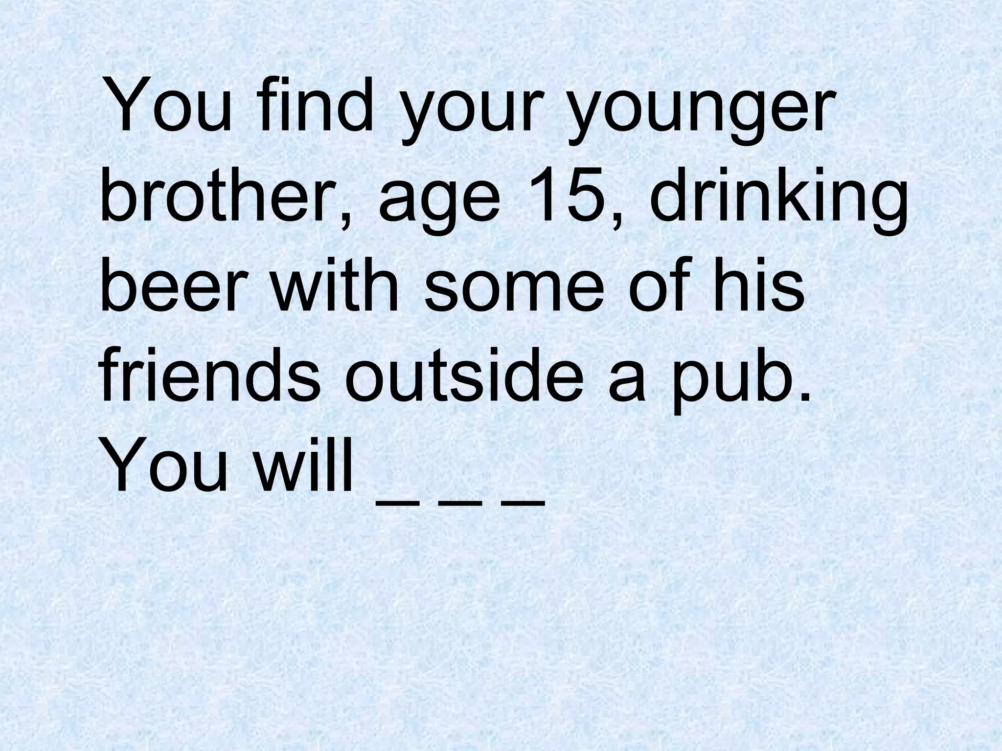You find your younger
brother, age 15, drinking
beer with some of his
friends outside a pub.
You will _ _ _

 