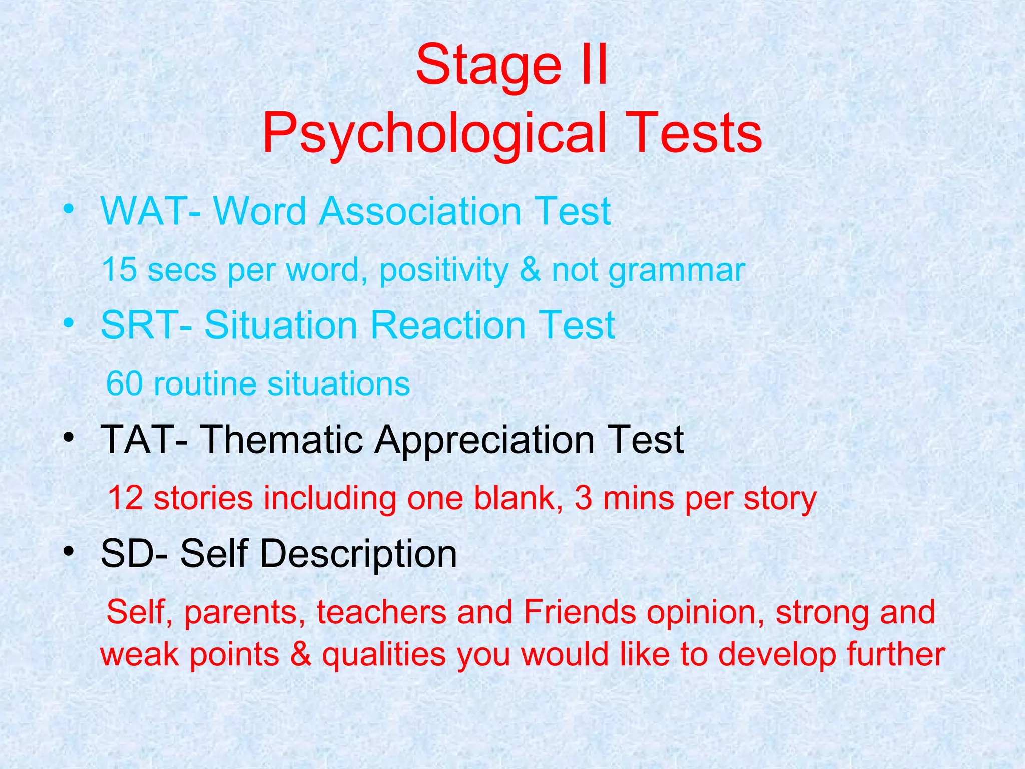 Stage II
Psychological Tests
• WAT- Word Association Test
15 secs per word, positivity & not grammar

• SRT- Situation Reaction Test
60 routine situations

• TAT- Thematic Appreciation Test
12 stories including one blank, 3 mins per story

• SD- Self Description
Self, parents, teachers and Friends opinion, strong and
weak points & qualities you would like to develop further

 