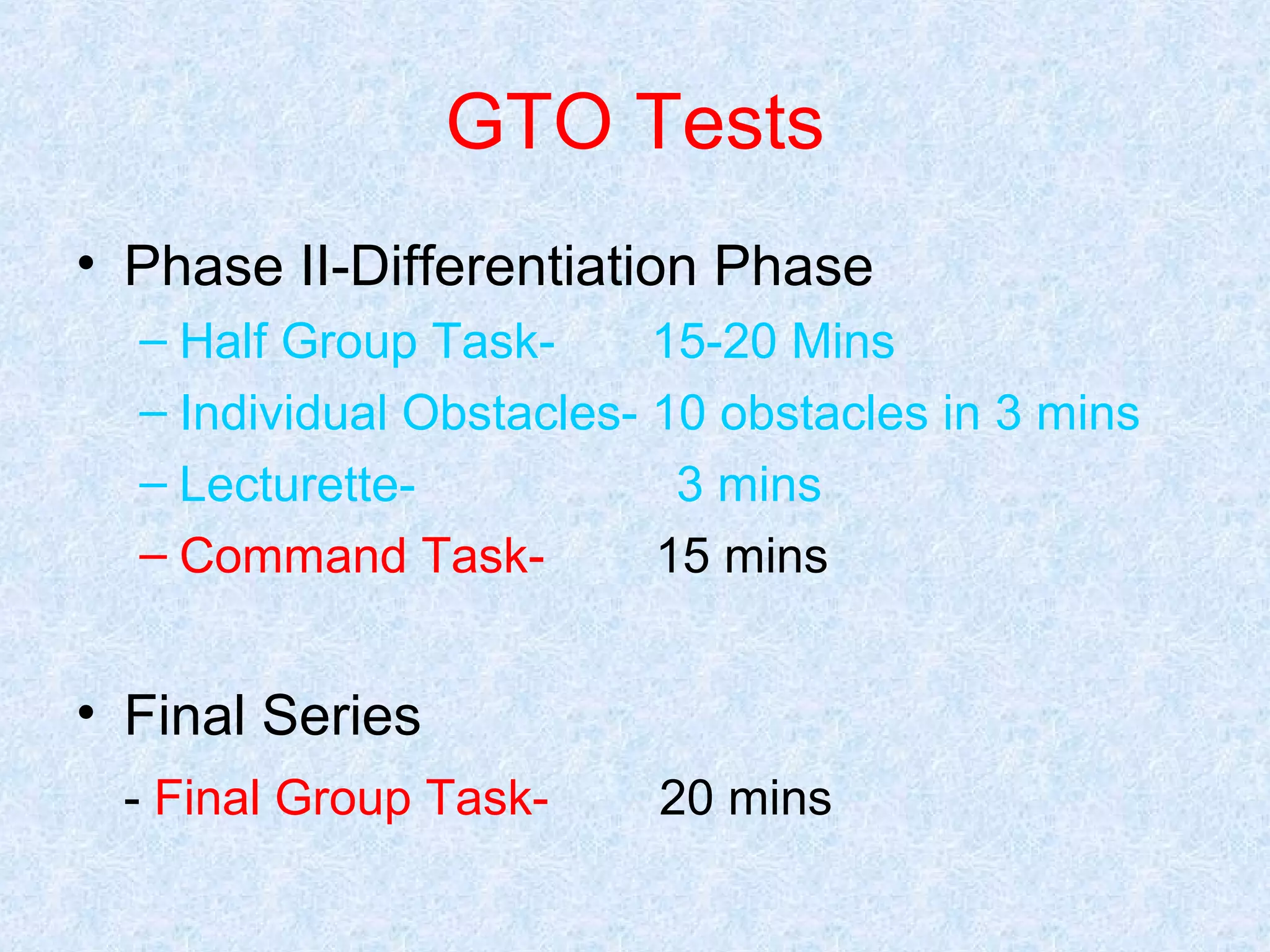 GTO Tests
• Phase II-Differentiation Phase
– Half Group Task15-20 Mins
– Individual Obstacles- 10 obstacles in 3 mins
– Lecturette3 mins
– Command Task15 mins

• Final Series
- Final Group Task-

20 mins

 