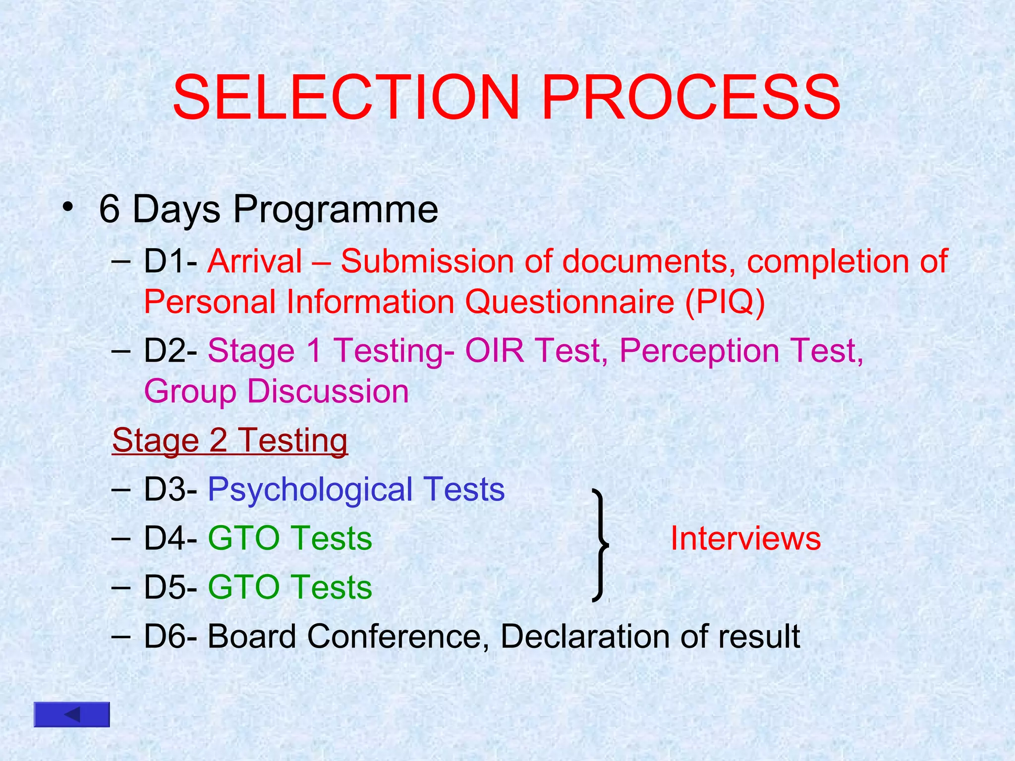 SELECTION PROCESS
• 6 Days Programme
– D1- Arrival – Submission of documents, completion of
Personal Information Questionnaire (PIQ)
– D2- Stage 1 Testing- OIR Test, Perception Test,
Group Discussion
Stage 2 Testing
– D3- Psychological Tests
– D4- GTO Tests
Interviews
– D5- GTO Tests
– D6- Board Conference, Declaration of result

 